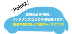 「ビジネスレンタカー」Point2　車両の維持・管理、メンテナンスなどの手間も省けます。補償内容は安心の業界トップクラス！